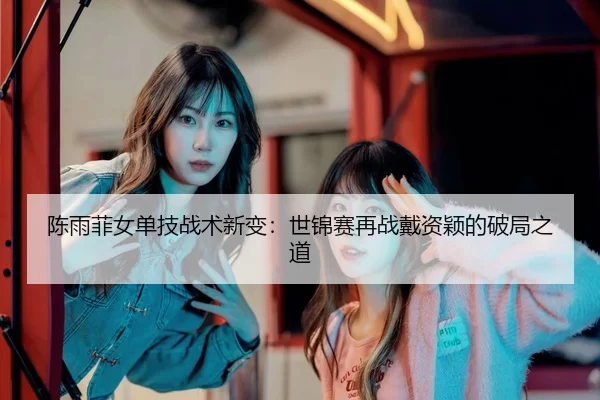 陈雨菲女单技战术新变：世锦赛再战戴资颖的破局之道