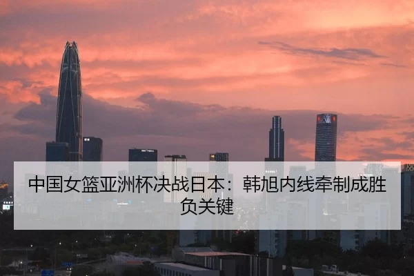 中国女篮亚洲杯决战日本：韩旭内线牵制成胜负关键