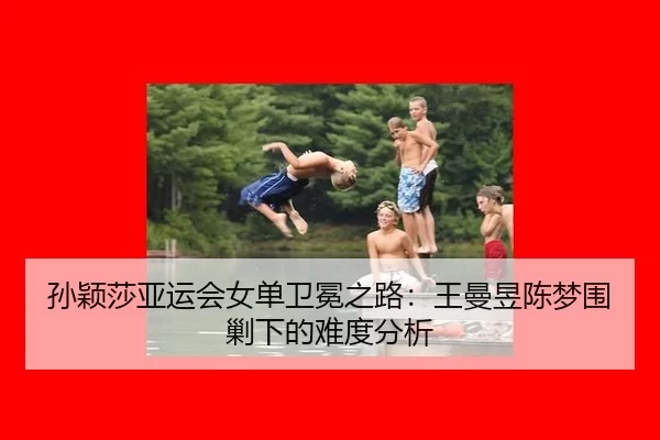 孙颖莎亚运会女单卫冕之路：王曼昱陈梦围剿下的难度分析