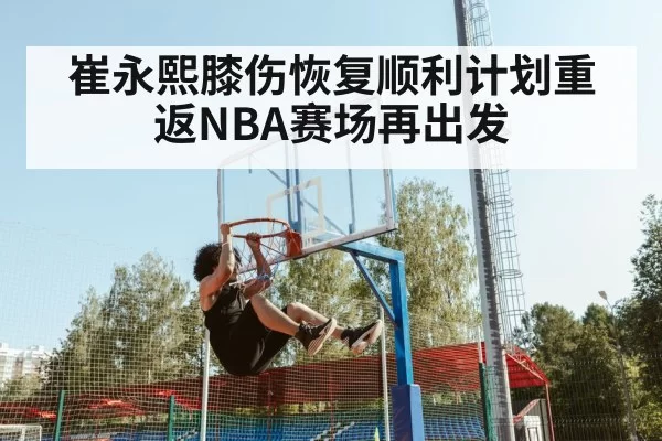 崔永熙膝伤恢复顺利计划重返NBA赛场再出发