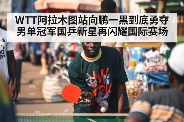 WTT阿拉木图站向鹏一黑到底勇夺男单冠军国乒新星再闪耀国际赛场