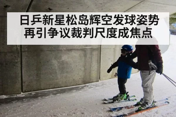 日乒新星松岛辉空发球姿势再引争议裁判尺度成焦点