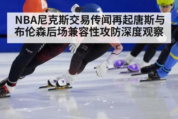 NBA尼克斯交易传闻再起唐斯与布伦森后场兼容性攻防深度观察
